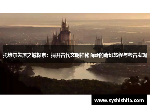 托维尔失落之城探索：揭开古代文明神秘面纱的奇幻旅程与考古发现